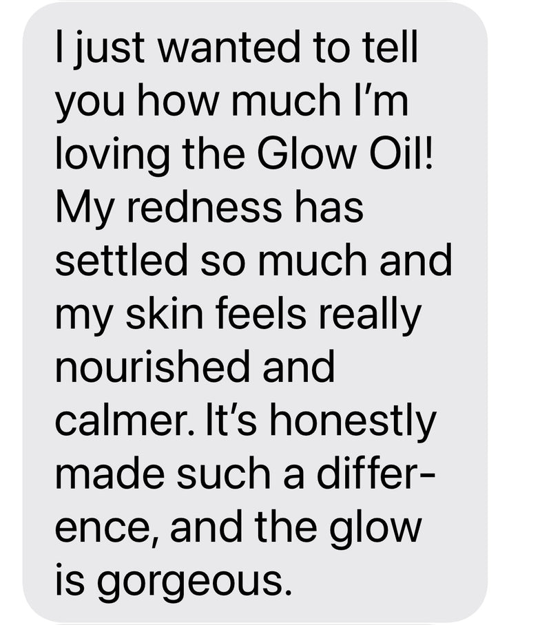 I just wanted to tell you how much I'm loving the Glow Oil! My redness has settled so much and my skin feels really nourished and calmer. It's honestly made such a difference, and the glow is gorgeous.